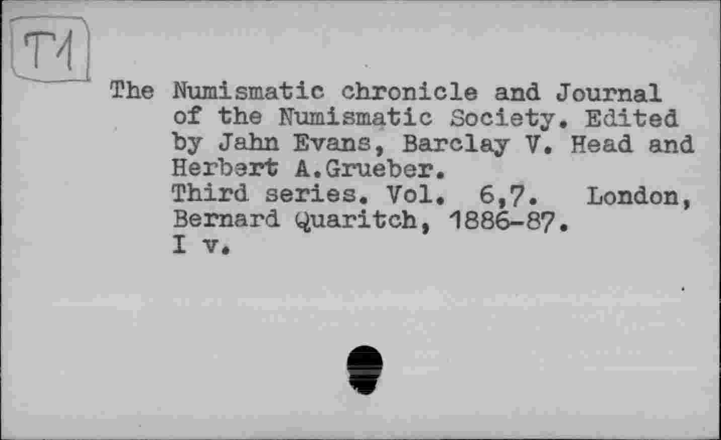 ﻿и
The Numismatic chronicle and Journal of the Numismatic Society. Edited by Jahn Evans, Barclay V. Head and Herbert A.Grueber.
Third series. Vol. 6,7« London, Bernard Quaritch, 1886-87.
I V.